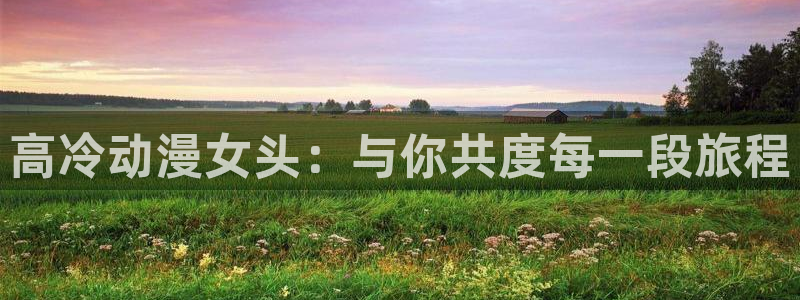 终末的后宫风车动漫：高冷动漫女头：与你共度每一段旅程