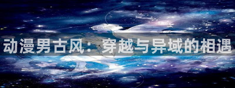 风车动漫所有版本：动漫男古风：穿越与异域的相遇