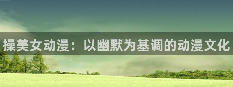 快把我哥带走风车动漫：操美女动漫：以幽默为基调的动漫文化