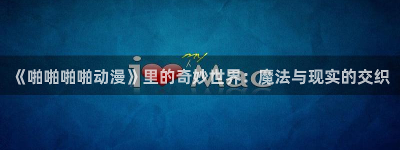 风车动漫h：《啪啪啪啪动漫》里的奇妙世界：魔法与现实的交织