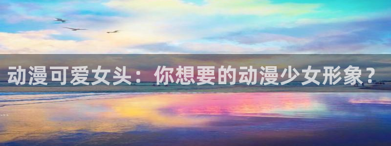 风车动漫下载官网：动漫可爱女头：你想要的动漫少女形象？